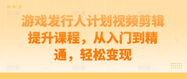 游戏发行人计划视频剪辑提升课程，从入门到精通，轻松变现 - 小毅网创-小毅网创