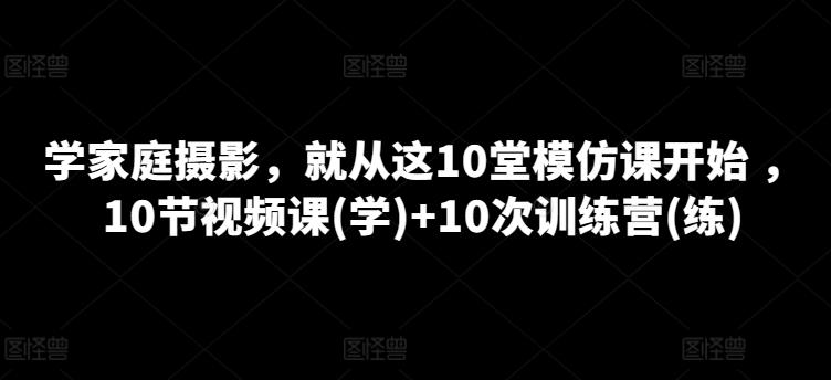 学家庭摄影，就从这10堂模仿课开始 ，10节视频课(学)+10次训练营(练) - 小毅网创-小毅网创
