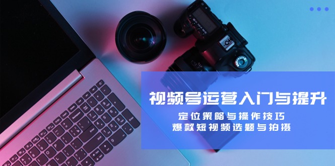 视频号运营入门与提升：定位策略与操作技巧，爆款短视频选题与拍摄-小毅网创