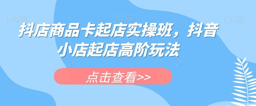 抖店商品卡起店实操班，抖音小店起店高阶玩法-小毅网创