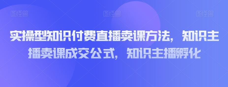 实操型知识付费直播卖课方法，知识主播卖课成交公式，知识主播孵化 - 小毅网创-小毅网创