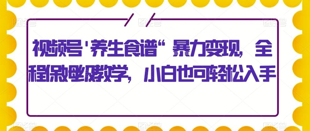 视频号'养生食谱“暴力变现，全程保姆级教学，小白也可轻松入手 - 小毅网创-小毅网创