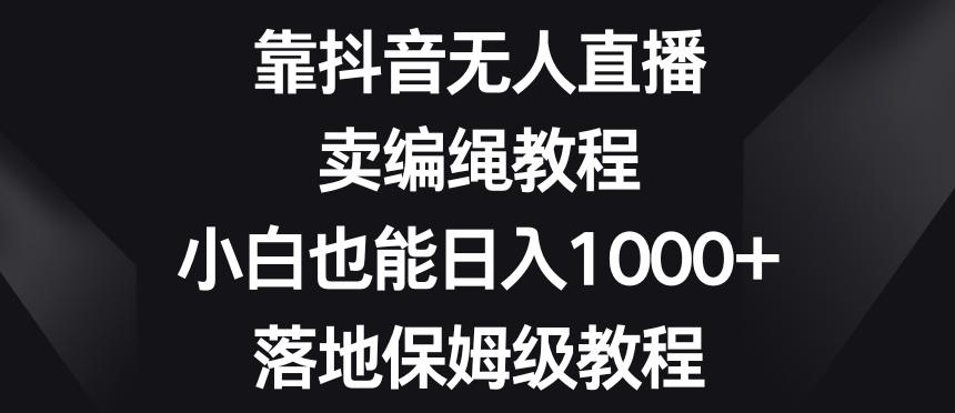 靠抖音无人直播，卖编绳教程，小白也能日入1000+，落地保姆级教程【揭秘】-小毅网创