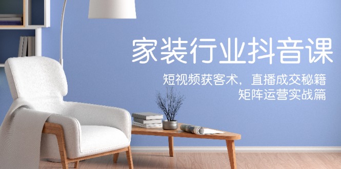 家装抖音课：短视频获客术，直播成交秘籍，矩阵运营实战篇 - 小毅网创-小毅网创