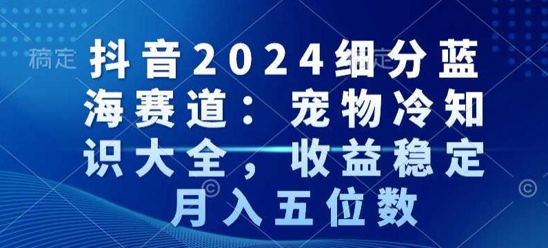 抖音2024细分蓝海赛道：宠物冷知识大全，收益稳定，月入五位数【揭秘】-小毅网创