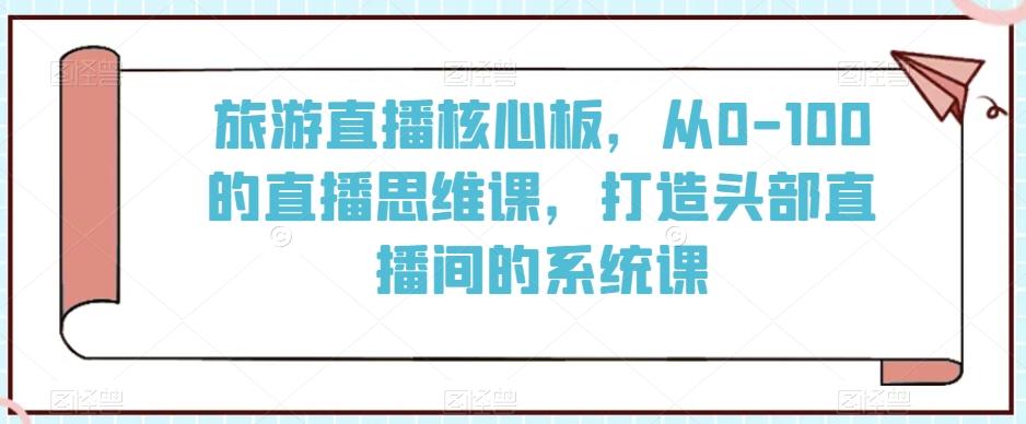 旅游直播核心板，从0-100的直播思维课，打造头部直播间的系统课 - 小毅网创-小毅网创