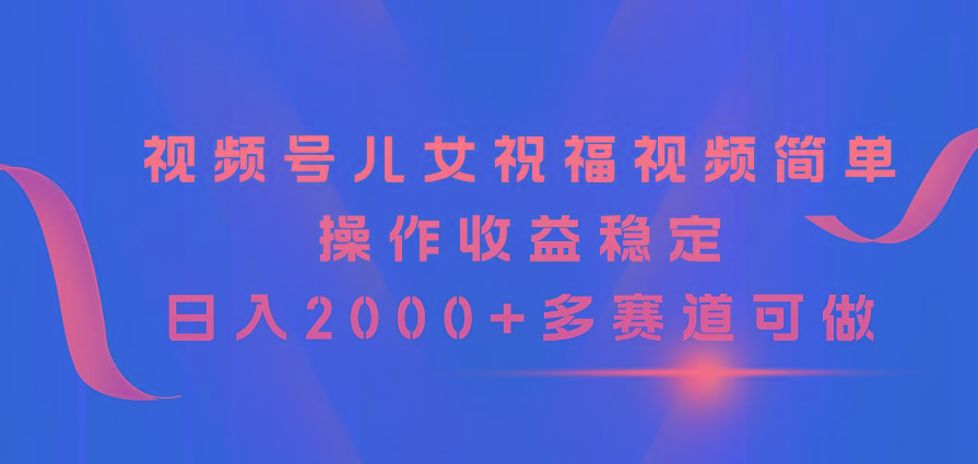 视频号儿女祝福视频，简单操作收益稳定，日入2000+，多赛道可做 - 小毅网创-小毅网创