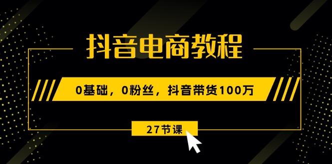 抖音电商教程：0基础，0粉丝，抖音带货100万(27节视频课 - 小毅网创-小毅网创