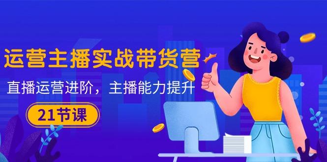 运营主播·实战带货营：直播运营 进阶，主播 能力提升(21节课-小毅网创