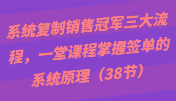 系统复制销售冠军三大流程，一堂课程掌握签单的系统原理(38节) - 小毅网创-小毅网创