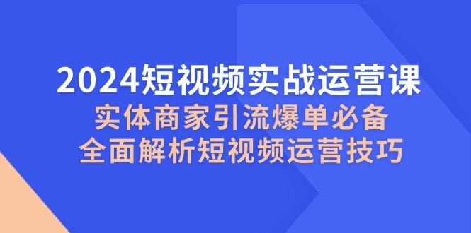 2024短视频实战运营课，实体商家引流爆单必备，全面解析短视频运营技巧 - 小毅网创-小毅网创
