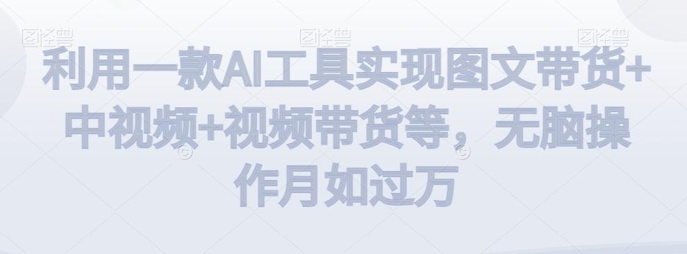 利用一款AI工具实现图文带货+中视频+视频带货等，无脑操作月如过万【揭秘】 - 小毅网创-小毅网创