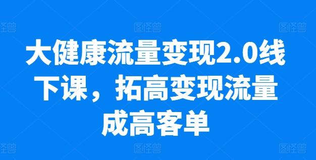 大健康流量变现2.0线下课，​拓高变现流量成高客单，业绩10倍增长，低粉高变现，只讲落地实操 - 小毅网创-小毅网创