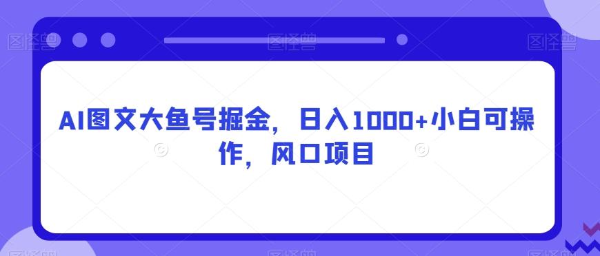 AI图文大鱼号掘金，日入1000+小白可操作，风口项目 - 小毅网创-小毅网创