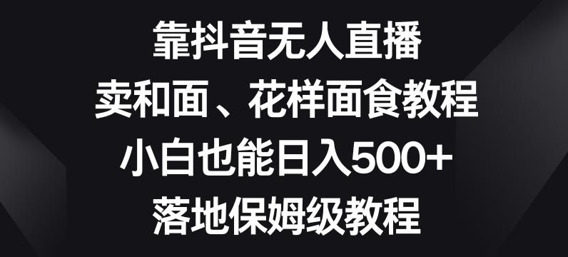 靠抖音无人直播，卖和面、花样面试教程，小白也能日入500+，落地保姆级教程【揭秘】-小毅网创