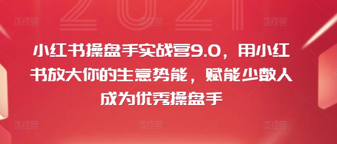 小红书操盘手实战营9.0，用小红书放大你的生意势能，赋能少数人成为优秀操盘手 - 小毅网创-小毅网创