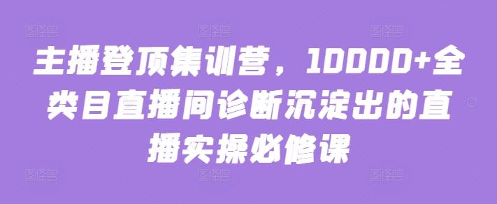 主播登顶集训营，10000+全类目直播间诊断沉淀出的直播实操必修课 - 小毅网创-小毅网创