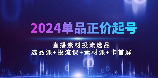 2024单品正价起号，直播素材投流选品：选品课+投流课+素材课+卡首屏/100节 - 小毅网创-小毅网创