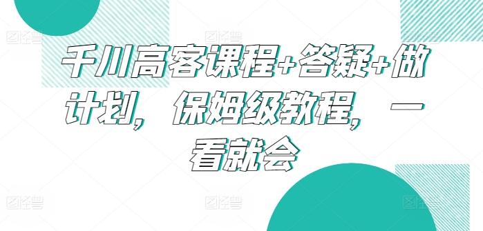 千川高客课程+答疑+做计划，保姆级教程，一看就会 - 小毅网创-小毅网创