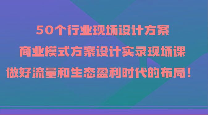 50个行业现场设计方案，商业模式方案设计实录现场课，做好流量和生态盈利时代的布局！ - 小毅网创-小毅网创
