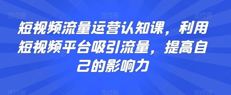 短视频流量运营认知课，利用短视频平台吸引流量，提高自己的影响力 - 小毅网创-小毅网创