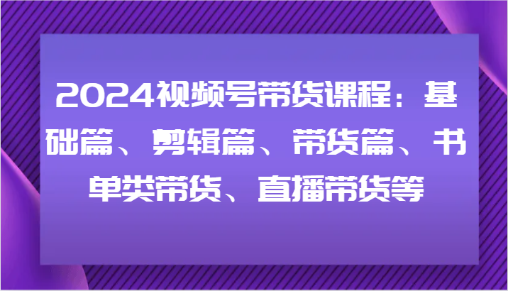2024视频号带货课程：基础篇、剪辑篇、带货篇、书单类带货、直播带货等 - 小毅网创-小毅网创