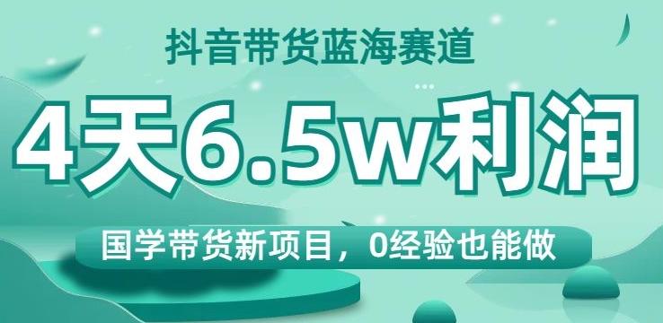 抖音带货蓝海赛道，国学带货新项目，0经验也能做，4天6.5w利润【揭秘】-小毅网创