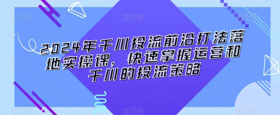 2024年千川投流前沿打法落地实操课，快速掌握运营和千川的投流策略 - 小毅网创-小毅网创