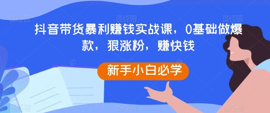 抖音带货暴利赚钱实战课，0基础做爆款，狠涨粉，赚快钱-小毅网创