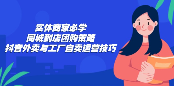 实体商家必学：同城到店团购策略：抖音外卖与工厂自卖运营技巧 - 小毅网创-小毅网创