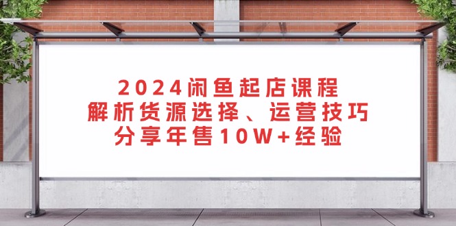 2024闲鱼起店课程：解析货源选择、运营技巧，分享年售10W+经验-小毅网创