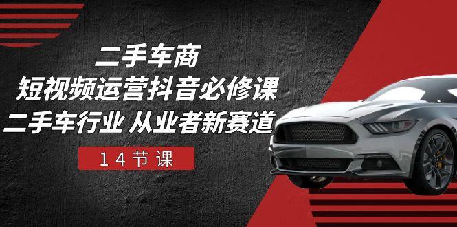 二手车商 短视频运营 抖音必修课，二手车行业 从业者新赛道(14节课 - 小毅网创-小毅网创