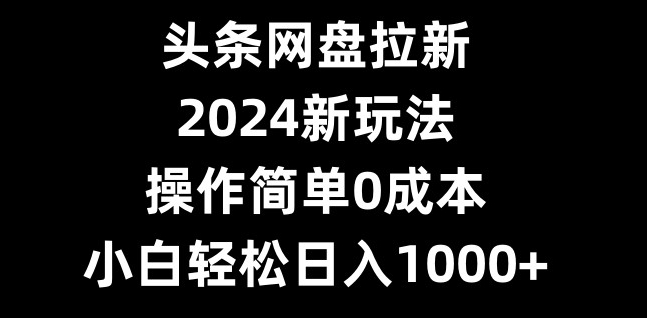 头条网盘拉新，2024新玩法，操作简单0成本，小白轻松日入1000+-小毅网创
