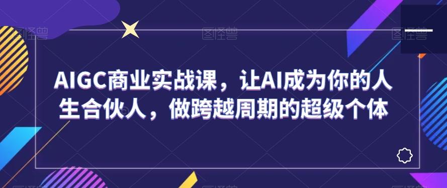 AIGC商业实战课，让AI成为你的人生合伙人，做跨越周期的超级个体 - 小毅网创-小毅网创