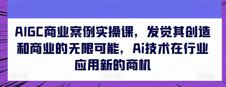 AIGC商业案例实操课，发觉其创造和商业的无限可能，Ai技术在行业应用新的商机 - 小毅网创-小毅网创