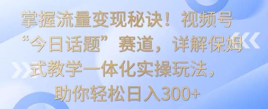 掌握流量变现秘诀！视频号“今日话题”赛道，详解保姆式教学一体化实操玩法，助你轻松日入300+【揭秘】-小毅网创